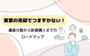 実家の売却でつまずかない！遺産分割から新居購入までのロードマップ