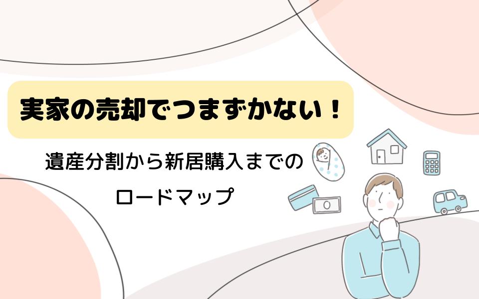 実家の売却でつまずかない！遺産分割から新居購入までのロードマップ